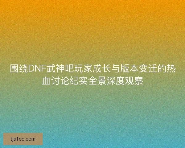 围绕DNF武神吧玩家成长与版本变迁的热血讨论纪实全景深度观察