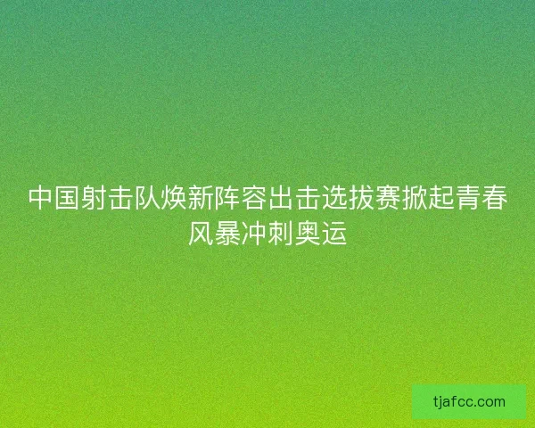 中国射击队焕新阵容出击选拔赛掀起青春风暴冲刺奥运