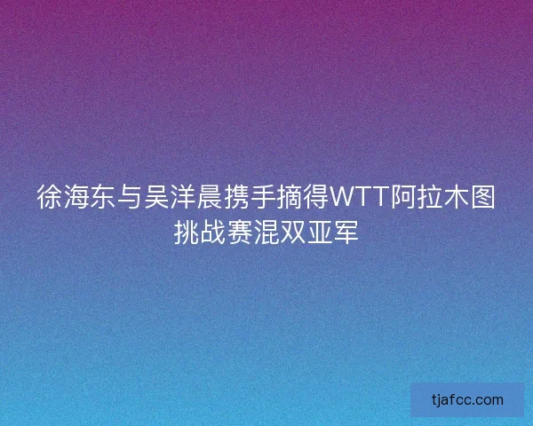 徐海东与吴洋晨携手摘得WTT阿拉木图挑战赛混双亚军