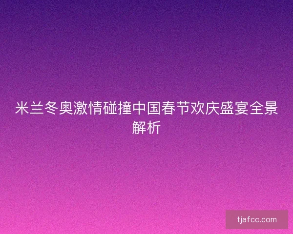 米兰冬奥激情碰撞中国春节欢庆盛宴全景解析