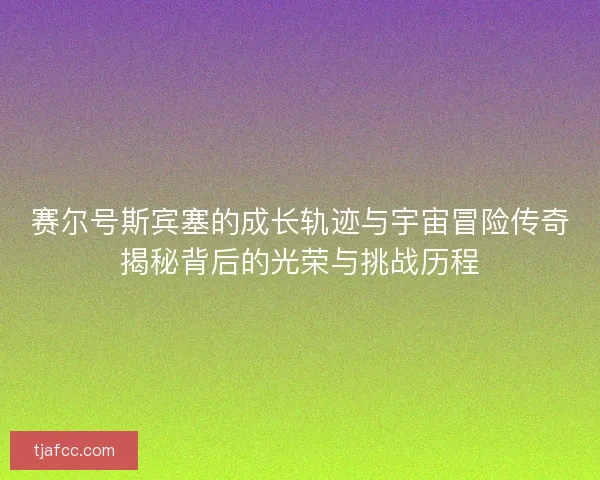 赛尔号斯宾塞的成长轨迹与宇宙冒险传奇揭秘背后的光荣与挑战历程