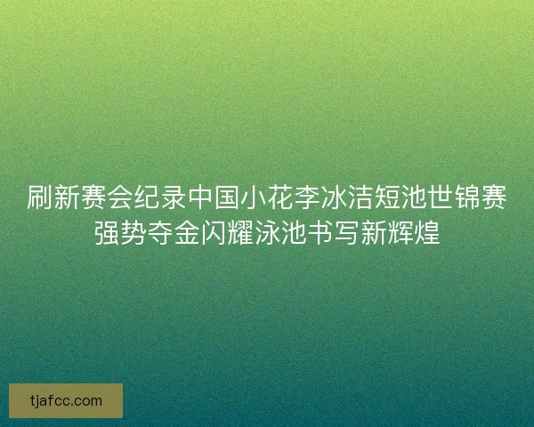 刷新赛会纪录中国小花李冰洁短池世锦赛强势夺金闪耀泳池书写新辉煌