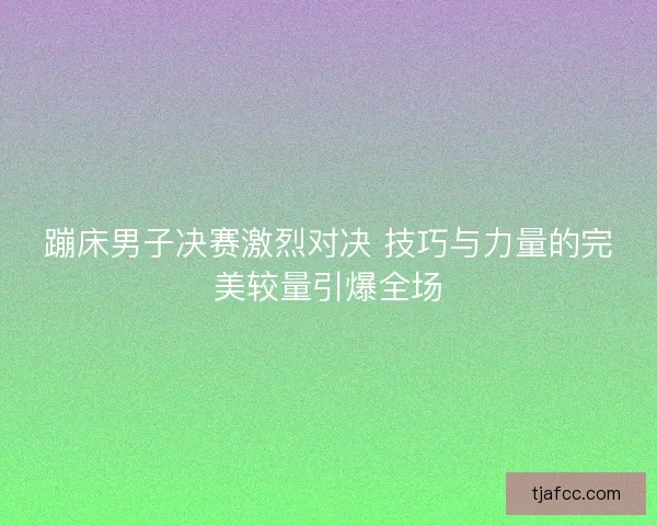 蹦床男子决赛激烈对决 技巧与力量的完美较量引爆全场