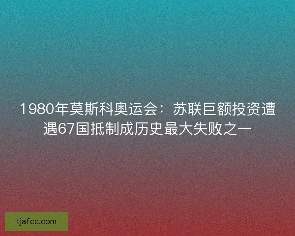 1980年莫斯科奥运会：苏联巨额投资遭遇67国抵制成历史最大失败之一