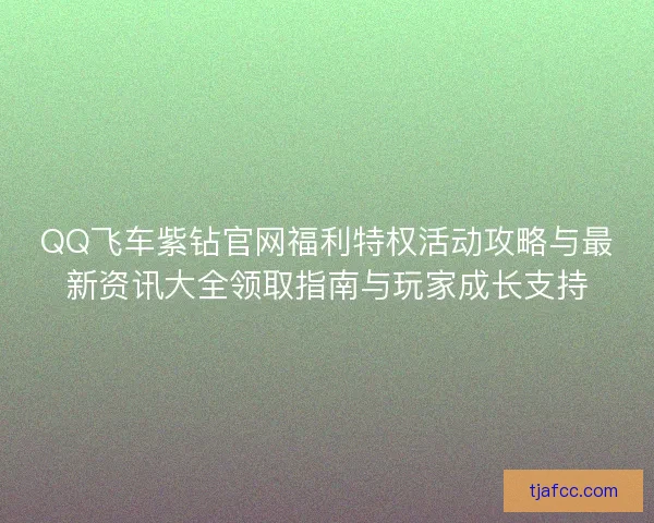 QQ飞车紫钻官网福利特权活动攻略与最新资讯大全领取指南与玩家成长支持