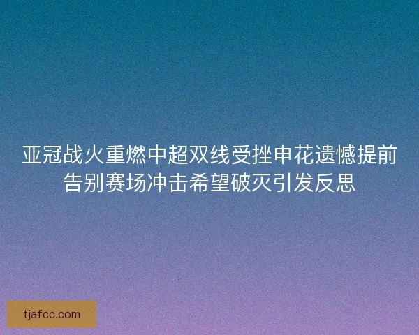 亚冠战火重燃中超双线受挫申花遗憾提前告别赛场冲击希望破灭引发反思