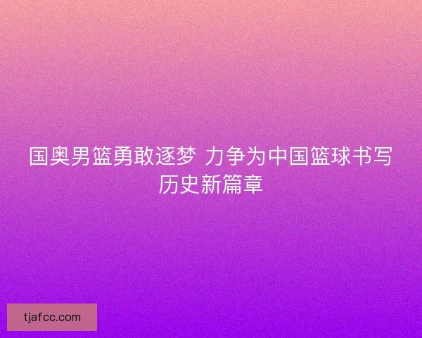 国奥男篮勇敢逐梦 力争为中国篮球书写历史新篇章