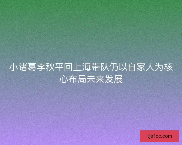 小诸葛李秋平回上海带队仍以自家人为核心布局未来发展