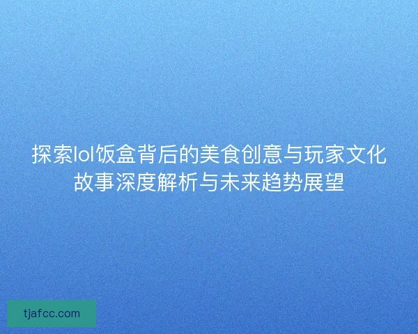 探索lol饭盒背后的美食创意与玩家文化故事深度解析与未来趋势展望