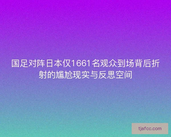 国足对阵日本仅1661名观众到场背后折射的尴尬现实与反思空间