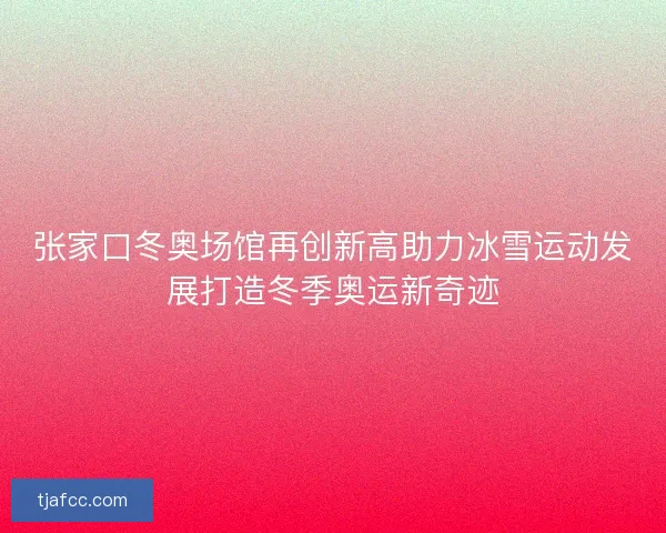 张家口冬奥场馆再创新高助力冰雪运动发展打造冬季奥运新奇迹