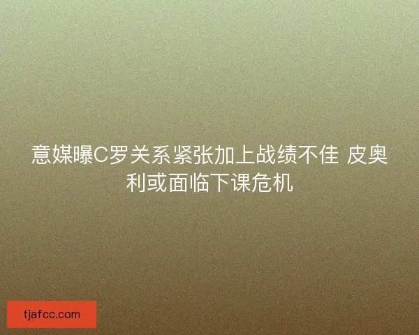 意媒曝C罗关系紧张加上战绩不佳 皮奥利或面临下课危机