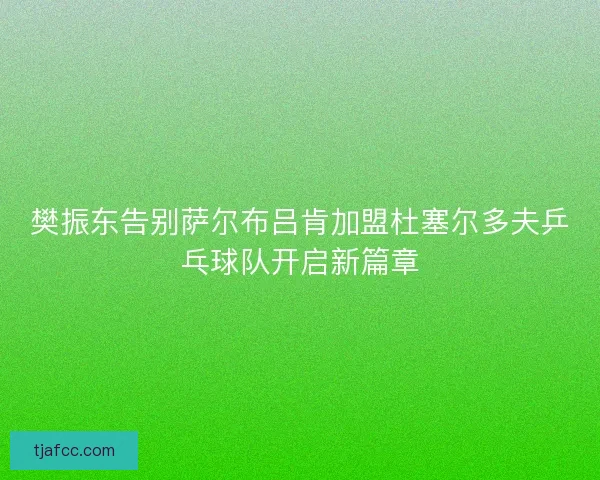 樊振东告别萨尔布吕肯加盟杜塞尔多夫乒乓球队开启新篇章