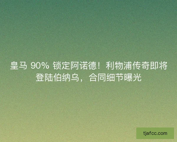 皇马 90% 锁定阿诺德！利物浦传奇即将登陆伯纳乌，合同细节曝光