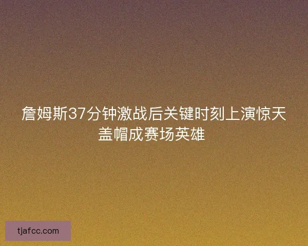 詹姆斯37分钟激战后关键时刻上演惊天盖帽成赛场英雄 
