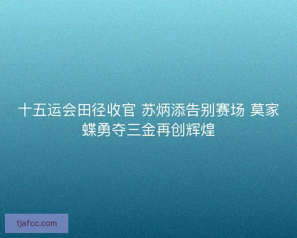 十五运会田径收官 苏炳添告别赛场 莫家蝶勇夺三金再创辉煌