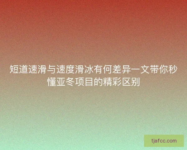 短道速滑与速度滑冰有何差异一文带你秒懂亚冬项目的精彩区别