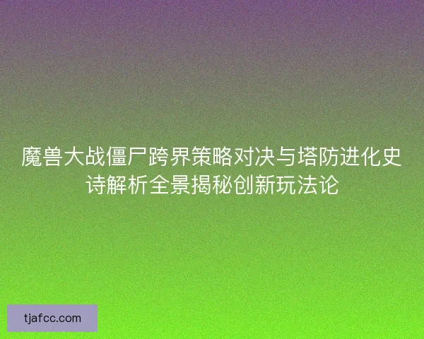 魔兽大战僵尸跨界策略对决与塔防进化史诗解析全景揭秘创新玩法论