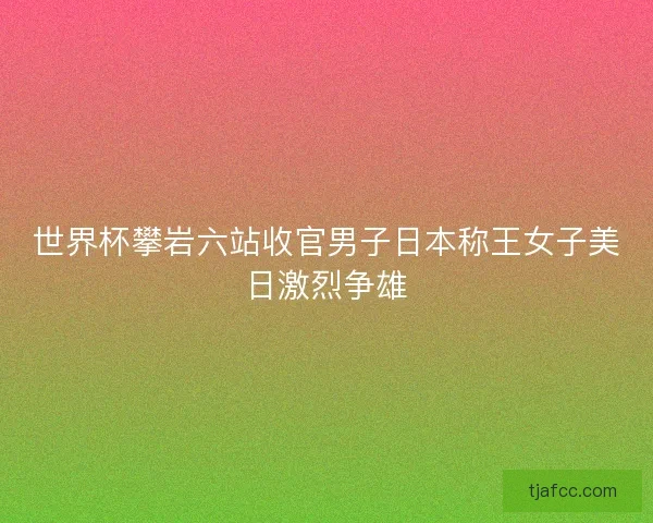 世界杯攀岩六站收官男子日本称王女子美日激烈争雄