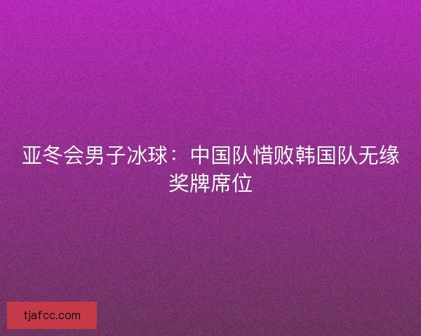 亚冬会男子冰球：中国队惜败韩国队无缘奖牌席位