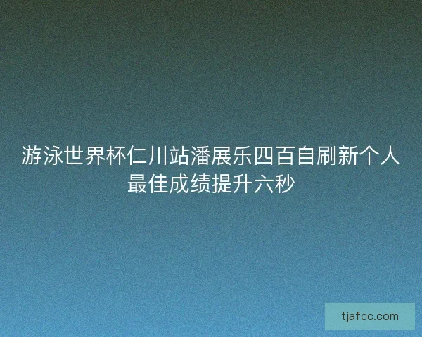 游泳世界杯仁川站潘展乐四百自刷新个人最佳成绩提升六秒