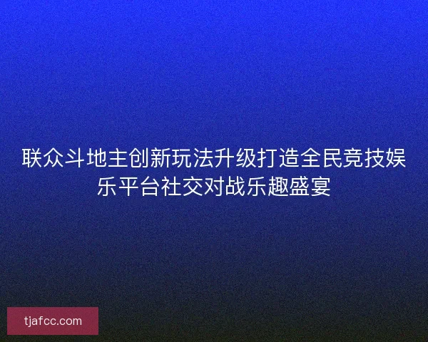 联众斗地主创新玩法升级打造全民竞技娱乐平台社交对战乐趣盛宴
