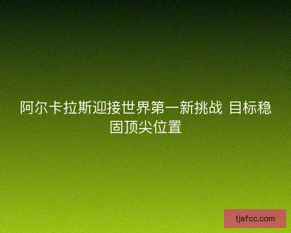 阿尔卡拉斯迎接世界第一新挑战 目标稳固顶尖位置