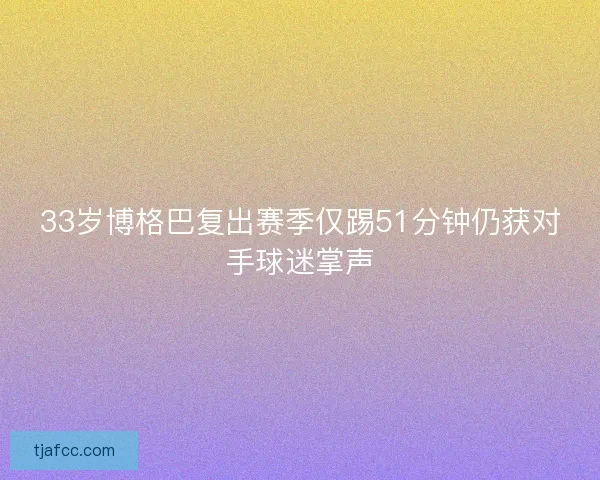 33岁博格巴复出赛季仅踢51分钟仍获对手球迷掌声