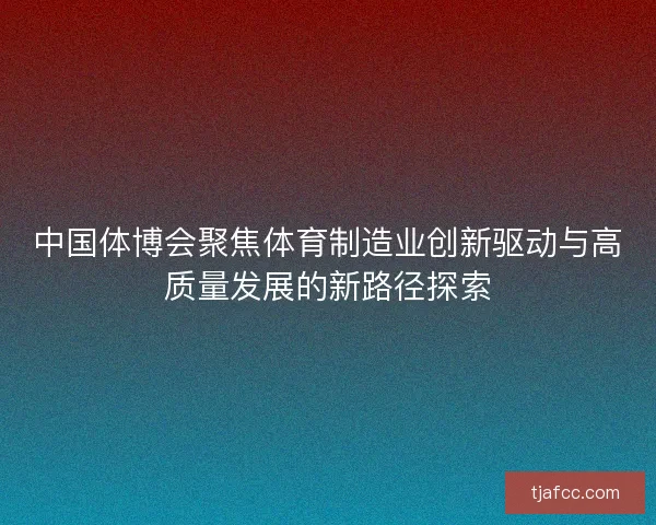 中国体博会聚焦体育制造业创新驱动与高质量发展的新路径探索