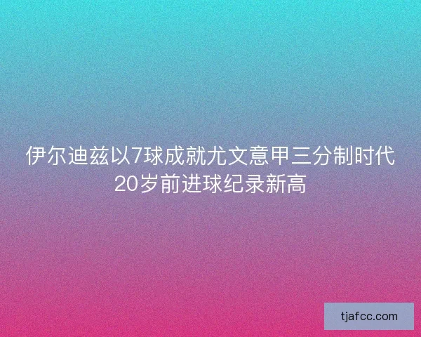伊尔迪兹以7球成就尤文意甲三分制时代20岁前进球纪录新高